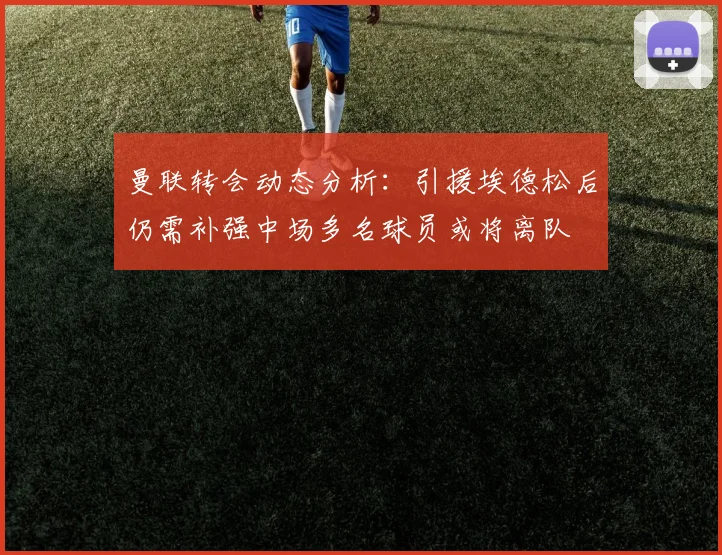 曼联转会动态分析：引援埃德松后仍需补强中场多名球员或将离队