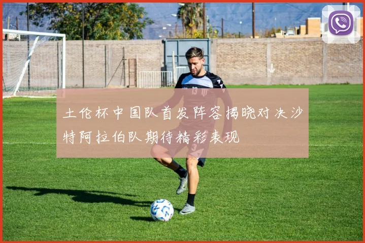 土伦杯中国队首发阵容揭晓对决沙特阿拉伯队期待精彩表现