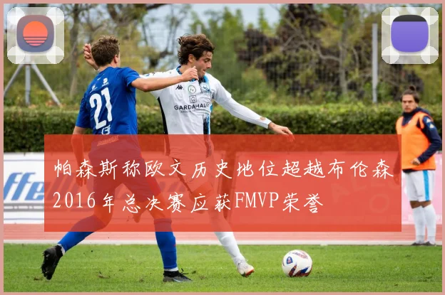 帕森斯称欧文历史地位超越布伦森2016年总决赛应获FMVP荣誉