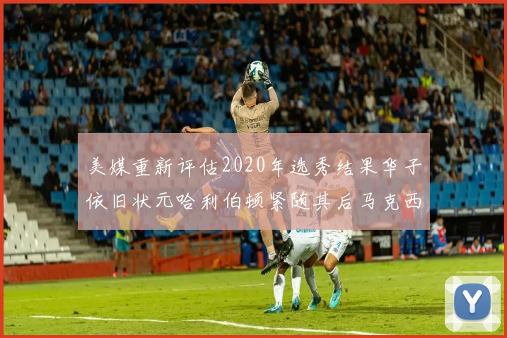 美媒重新评估2020年选秀结果华子依旧状元哈利伯顿紧随其后马克西位列探花