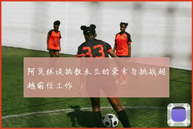 阿莫林谈执教米兰的荣幸与挑战超越前任工作