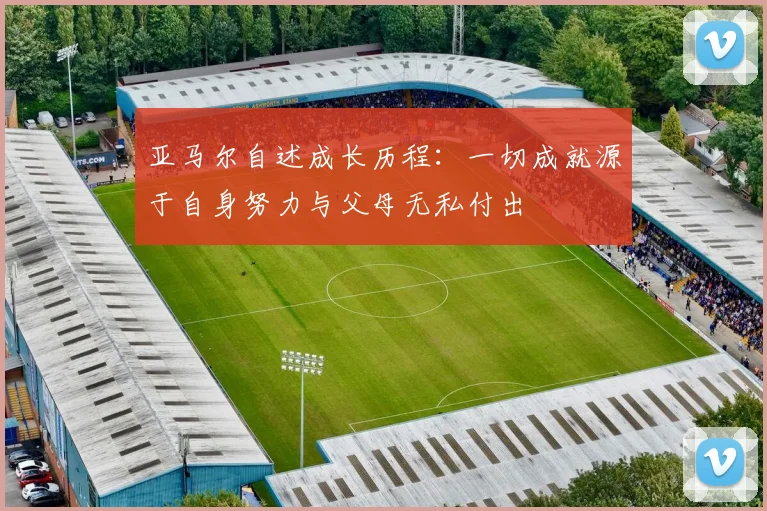 亚马尔自述成长历程：一切成就源于自身努力与父母无私付出