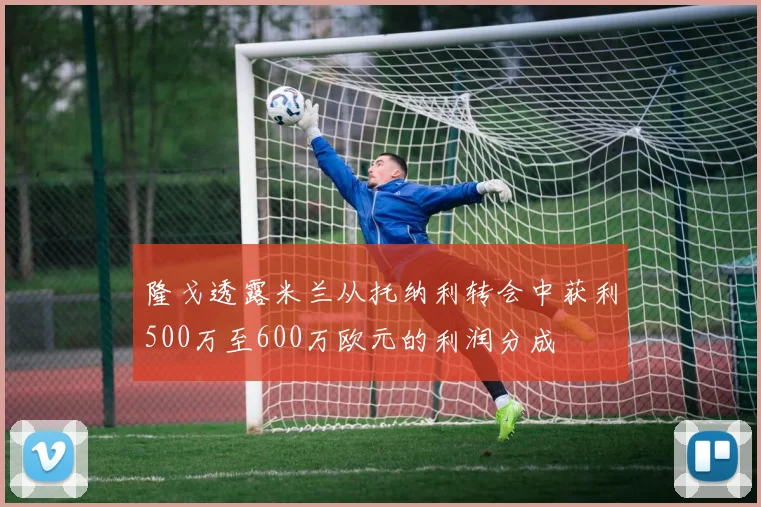 隆戈透露米兰从托纳利转会中获利500万至600万欧元的利润分成