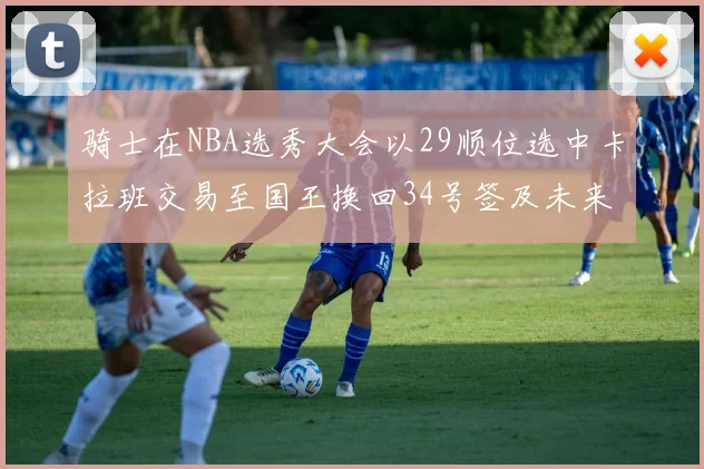 骑士在NBA选秀大会以29顺位选中卡拉班交易至国王换回34号签及未来一轮选秀权