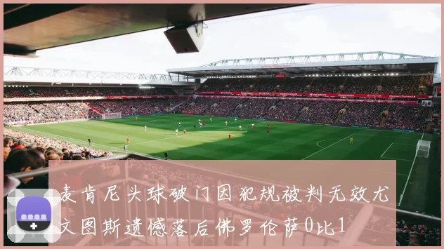 麦肯尼头球破门因犯规被判无效尤文图斯遗憾落后佛罗伦萨0比1