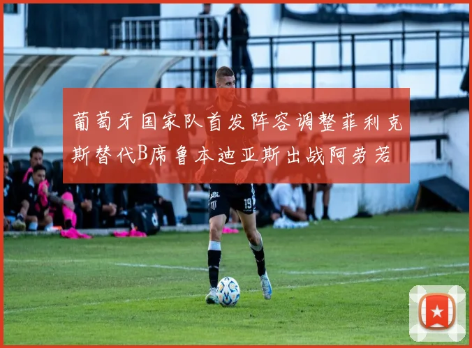 葡萄牙国家队首发阵容调整菲利克斯替代B席鲁本迪亚斯出战阿劳若