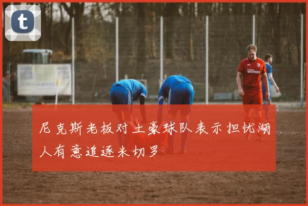 尼克斯老板对土豪球队表示担忧湖人有意追逐米切罗