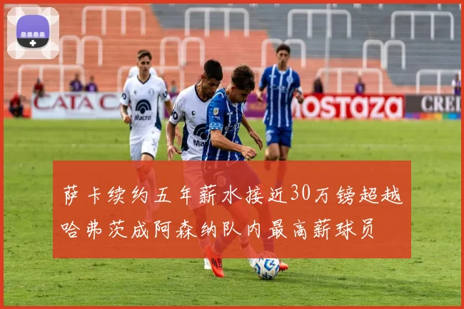 萨卡续约五年薪水接近30万镑超越哈弗茨成阿森纳队内最高薪球员