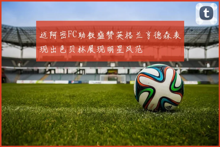迈阿密FC助教盛赞英格兰亨德森表现出色贝林展现明星风范